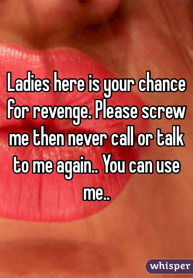 Ladies here is your chance for revenge. Please screw me then never call or talk to me again.. You can use me..