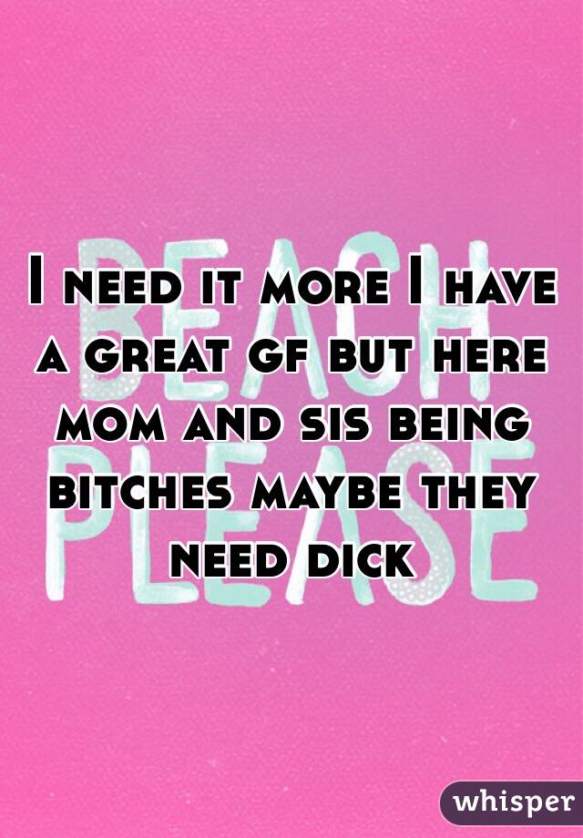 I need it more I have a great gf but here mom and sis being bitches maybe they need dick 