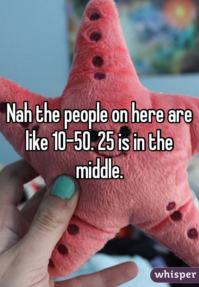 Nah the people on here are like 10-50. 25 is in the middle. 