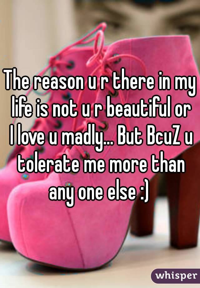 The reason u r there in my life is not u r beautiful or I love u madly... But BcuZ u tolerate me more than any one else :) 