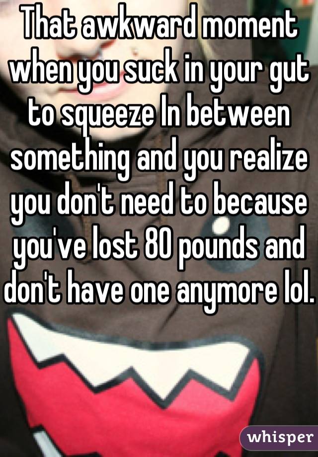 That awkward moment when you suck in your gut to squeeze In between something and you realize you don't need to because you've lost 80 pounds and don't have one anymore lol. 