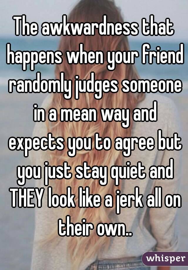 The awkwardness that happens when your friend randomly judges someone in a mean way and expects you to agree but you just stay quiet and THEY look like a jerk all on their own..