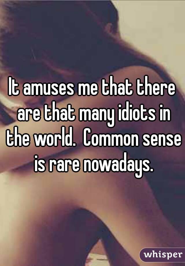 It amuses me that there are that many idiots in the world.  Common sense is rare nowadays.