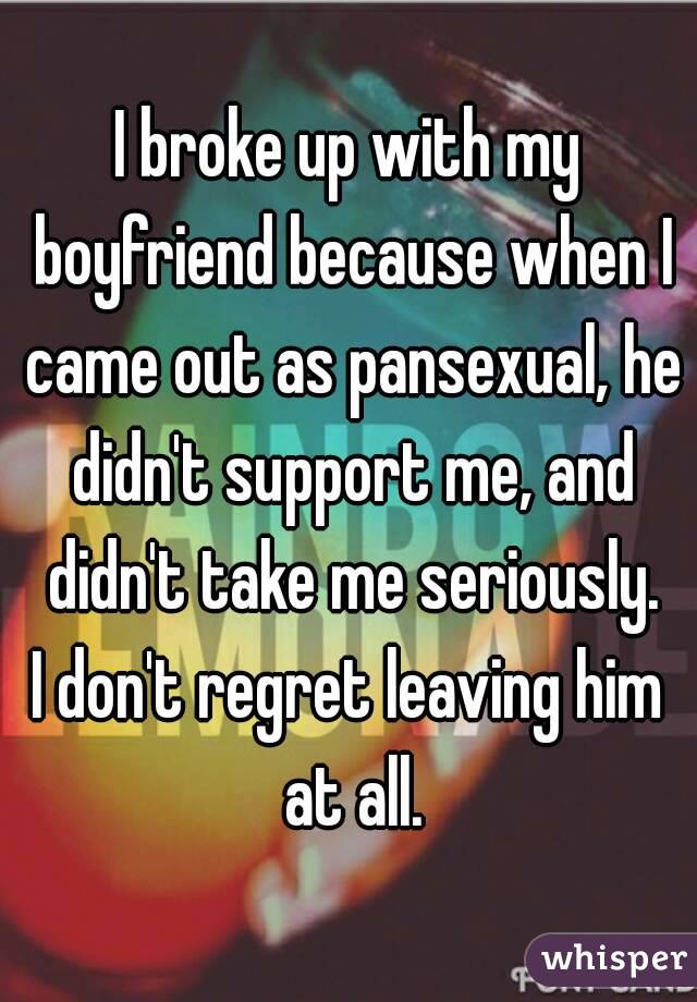 I broke up with my boyfriend because when I came out as pansexual, he didn't support me, and didn't take me seriously.
I don't regret leaving him at all.