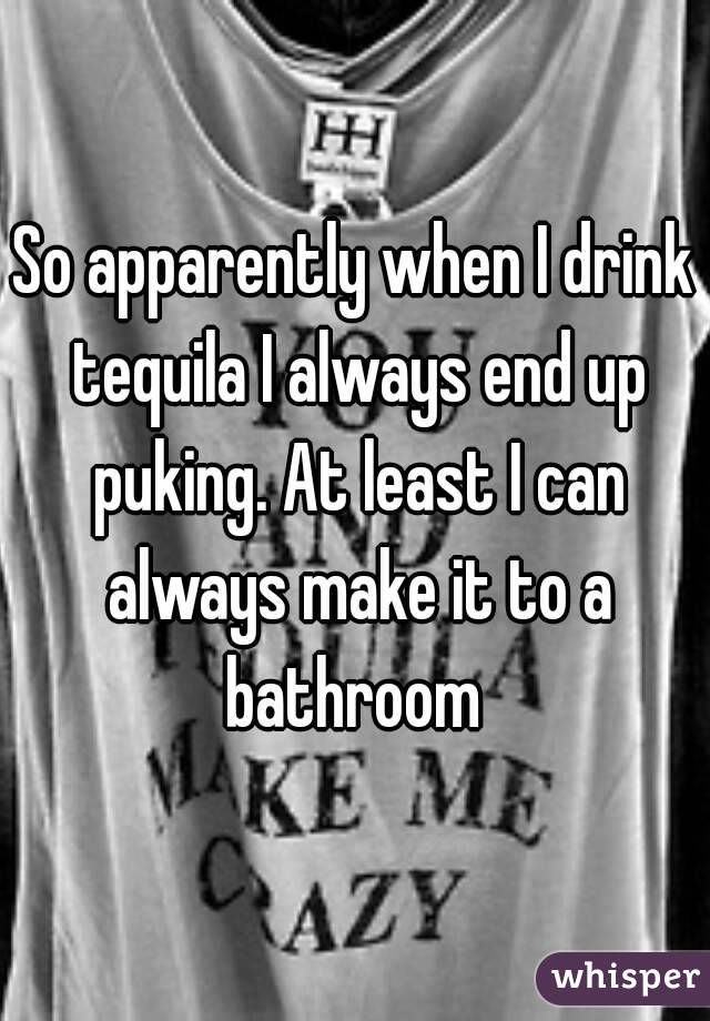 So apparently when I drink tequila I always end up puking. At least I can always make it to a bathroom 