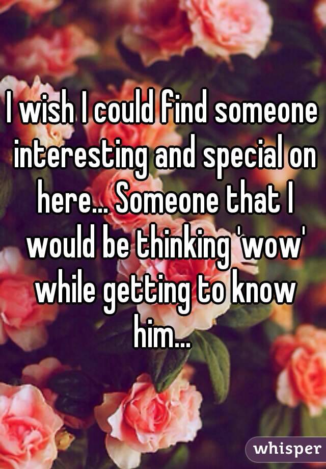 I wish I could find someone interesting and special on here... Someone that I would be thinking 'wow' while getting to know him... 
