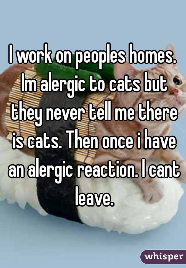 I work on peoples homes. Im alergic to cats but they never tell me there is cats. Then once i have an alergic reaction. I cant leave.