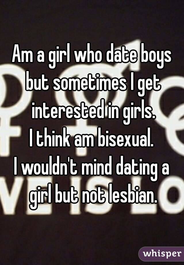 Am a girl who date boys but sometimes I get interested in girls.
I think am bisexual.
I wouldn't mind dating a girl but not lesbian.