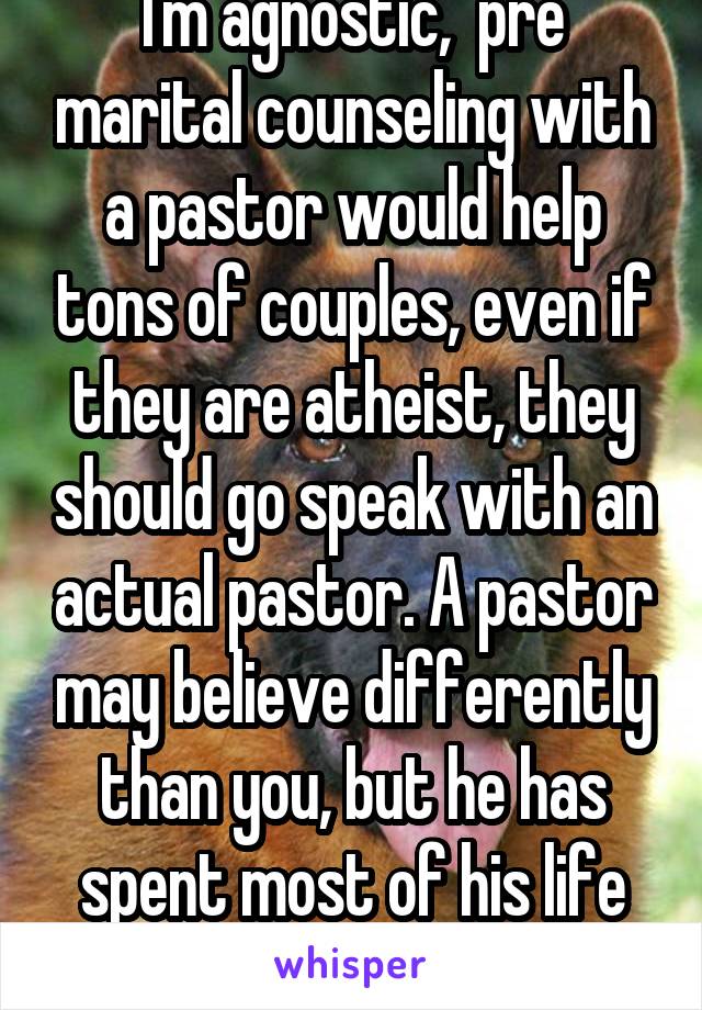 I'm agnostic,  pre marital counseling with a pastor would help tons of couples, even if they are atheist, they should go speak with an actual pastor. A pastor may believe differently than you, but he has spent most of his life loving people.  