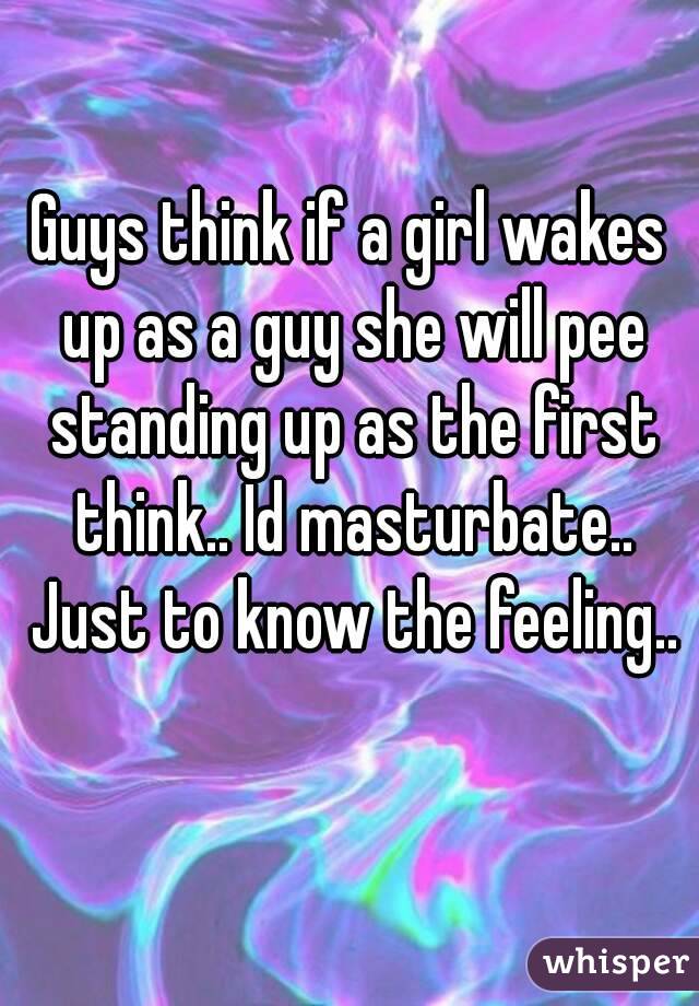 Guys think if a girl wakes up as a guy she will pee standing up as the first think.. Id masturbate.. Just to know the feeling.. 