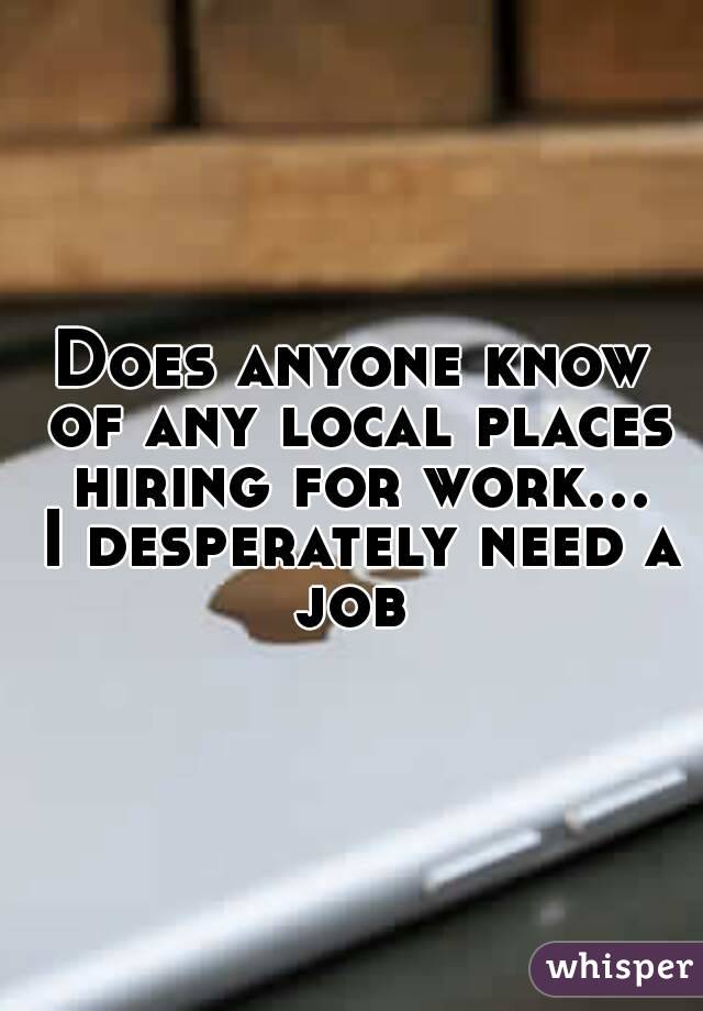 Does anyone know of any local places hiring for work... I desperately need a job 