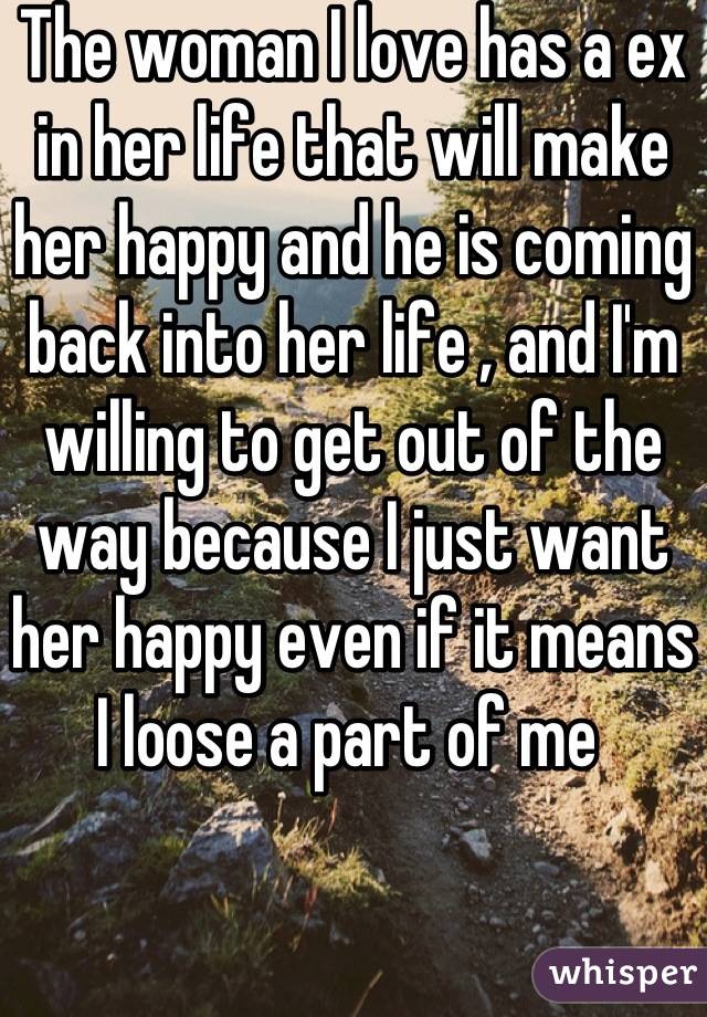 The woman I love has a ex in her life that will make her happy and he is coming back into her life , and I'm willing to get out of the way because I just want her happy even if it means I loose a part of me 