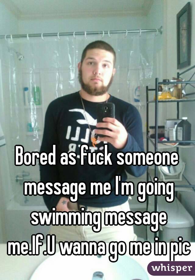 Bored as fuck someone message me I'm going swimming message me.If.U wanna go me in pic