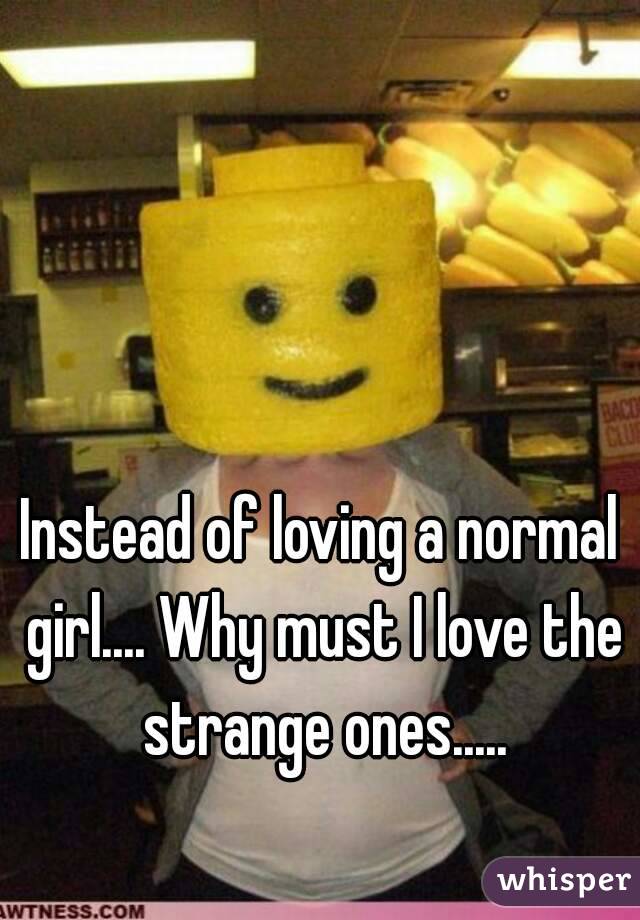 Instead of loving a normal girl.... Why must I love the strange ones.....