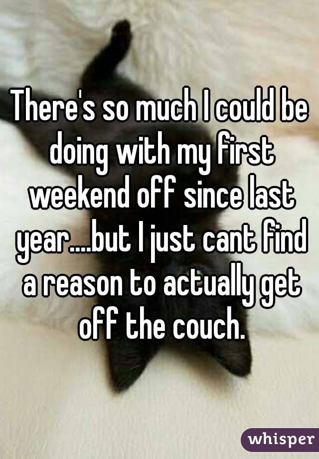 There's so much I could be doing with my first weekend off since last year....but I just cant find a reason to actually get off the couch.