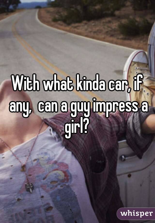 With what kinda car, if any,  can a guy impress a girl? 