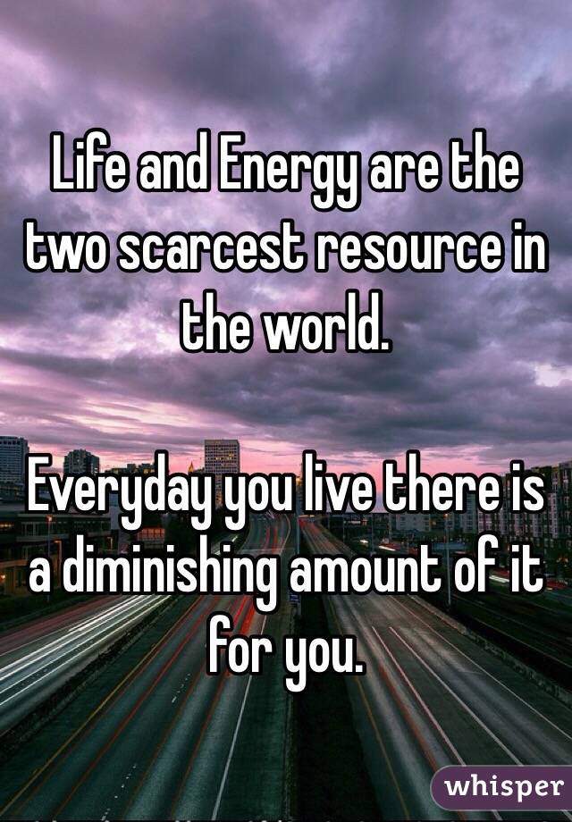Life and Energy are the two scarcest resource in the world.

Everyday you live there is a diminishing amount of it for you.