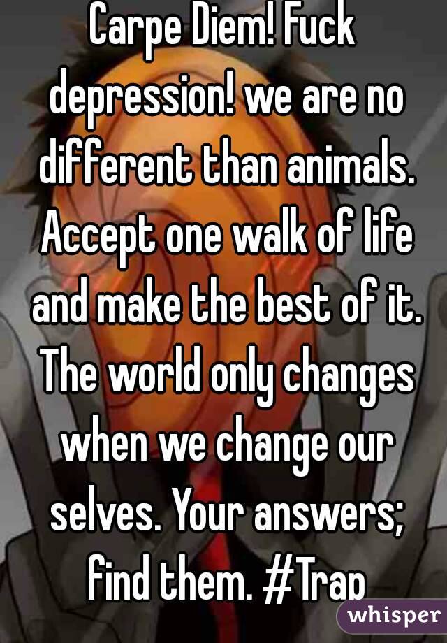 Carpe Diem! Fuck depression! we are no different than animals. Accept one walk of life and make the best of it. The world only changes when we change our selves. Your answers; find them. #Trap
