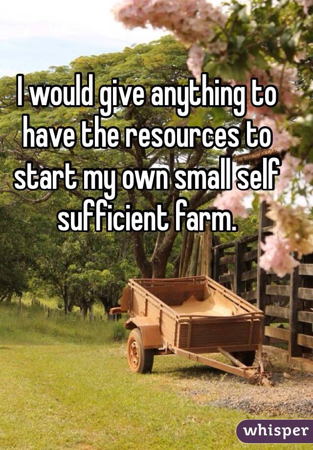 I would give anything to have the resources to start my own small self sufficient farm.