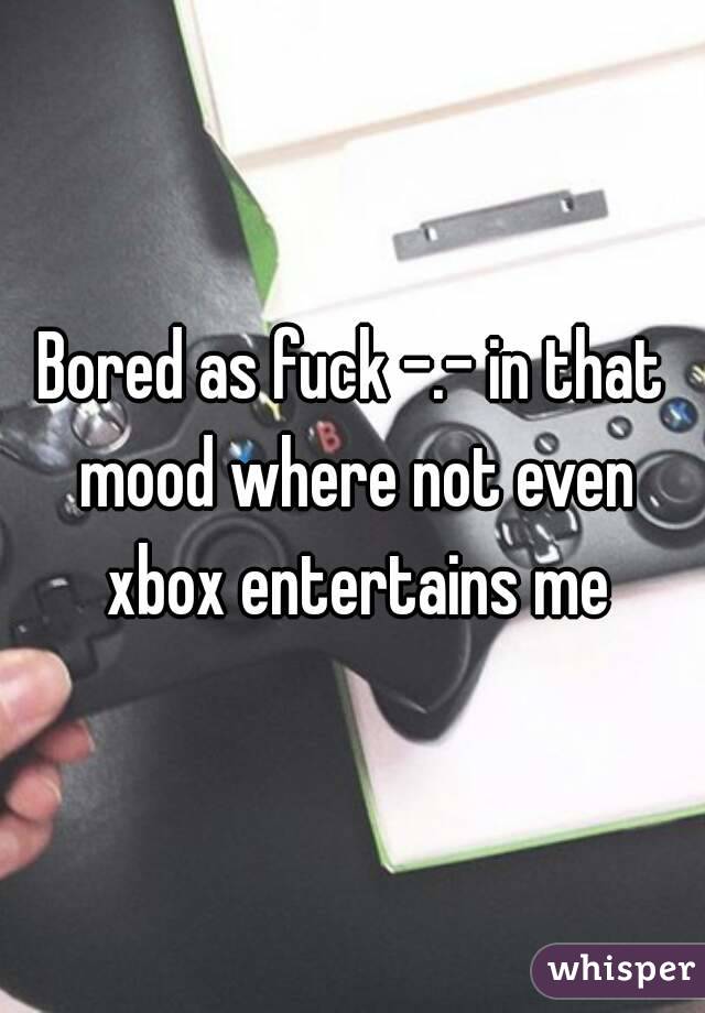 Bored as fuck -.- in that mood where not even xbox entertains me