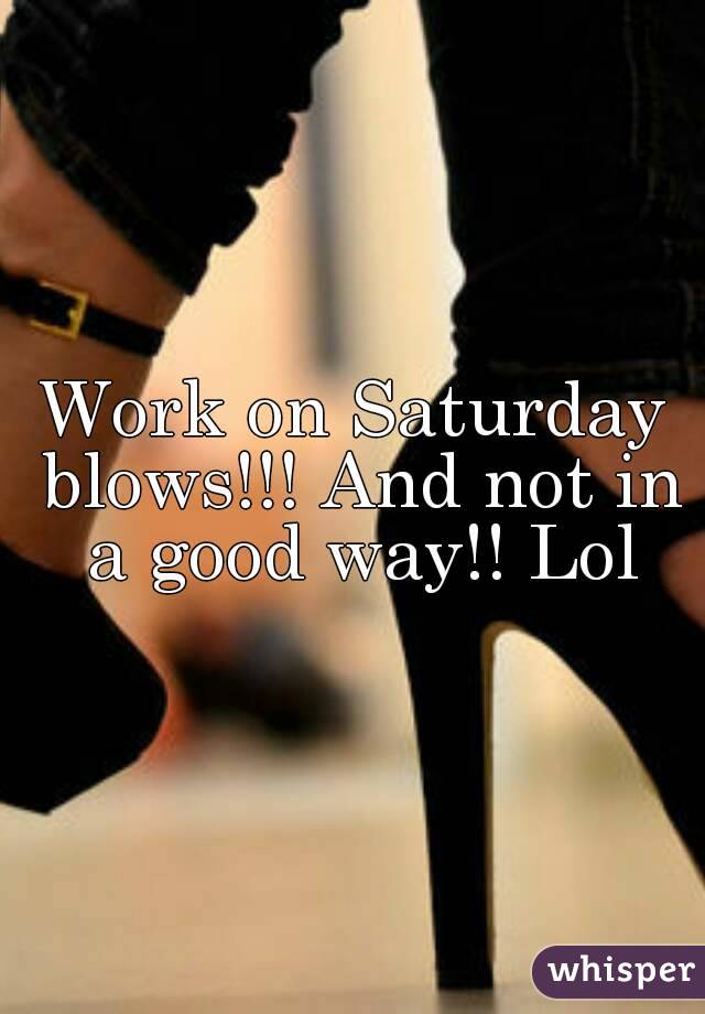 Work on Saturday blows!!! And not in a good way!! Lol
