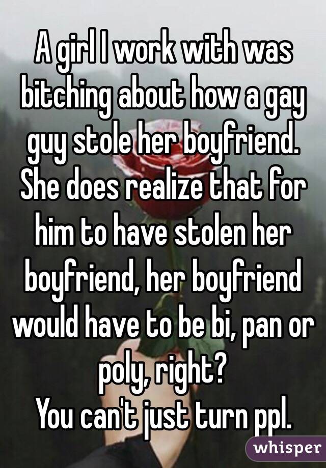 A girl I work with was bitching about how a gay guy stole her boyfriend.
She does realize that for him to have stolen her boyfriend, her boyfriend would have to be bi, pan or poly, right?
You can't just turn ppl.