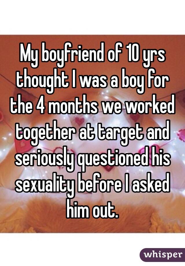 My boyfriend of 10 yrs thought I was a boy for the 4 months we worked together at target and seriously questioned his sexuality before I asked him out. 