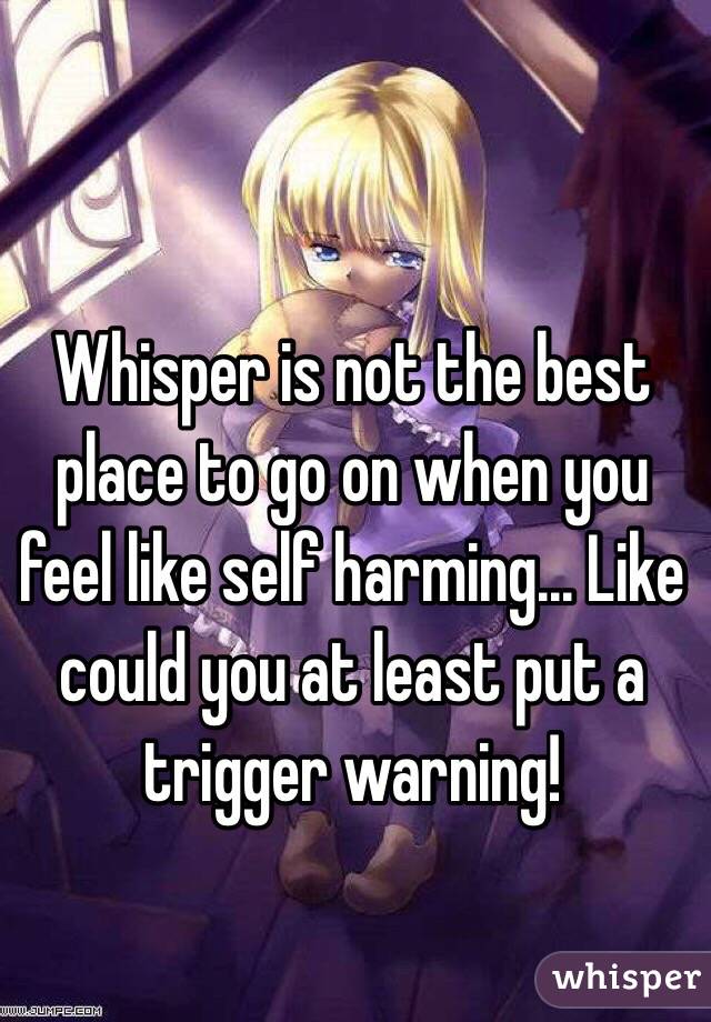 Whisper is not the best place to go on when you feel like self harming... Like could you at least put a trigger warning!