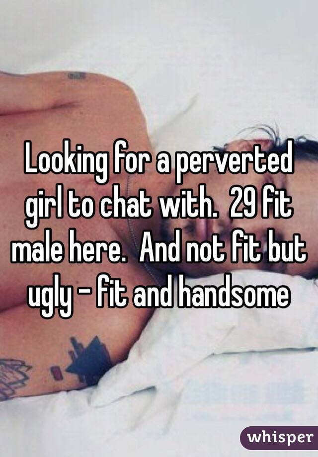 Looking for a perverted girl to chat with.  29 fit male here.  And not fit but ugly - fit and handsome 