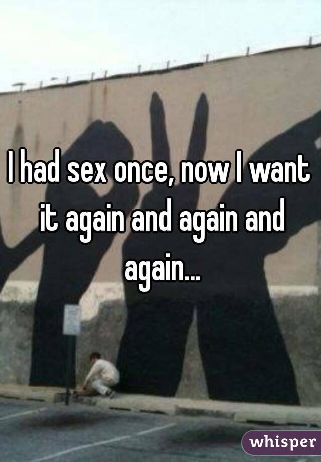 I had sex once, now I want it again and again and again...