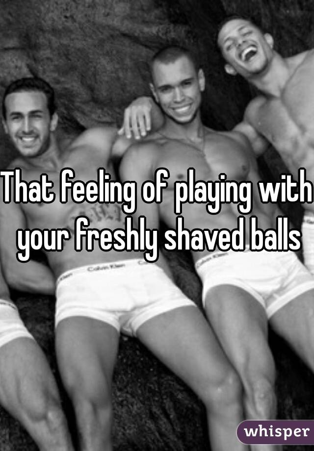 That feeling of playing with your freshly shaved balls