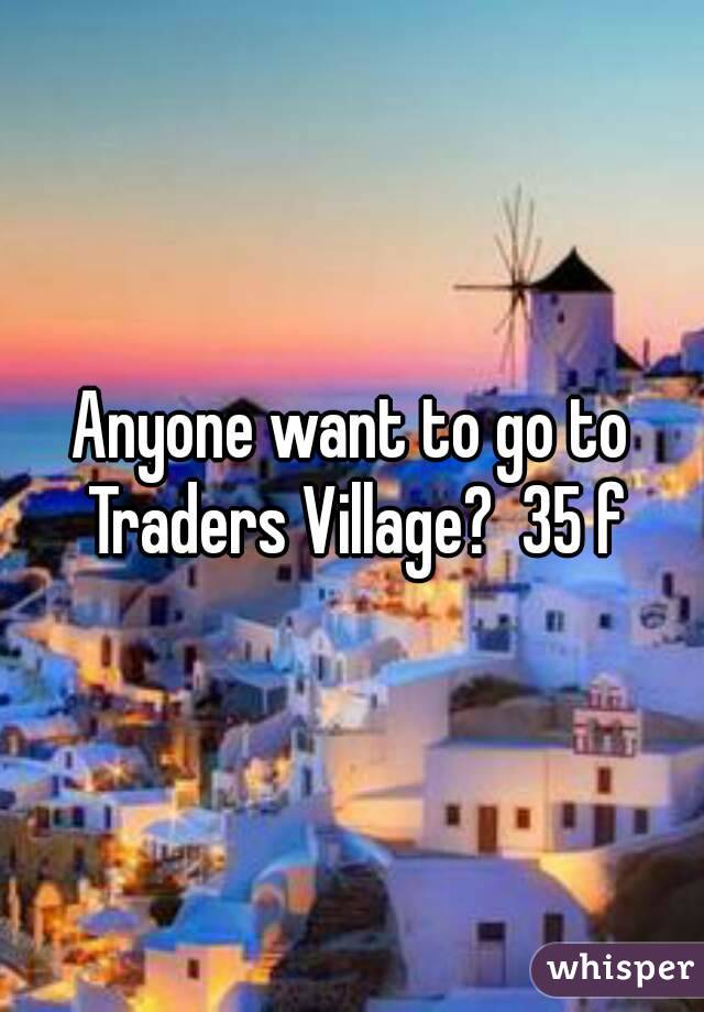 Anyone want to go to Traders Village?  35 f