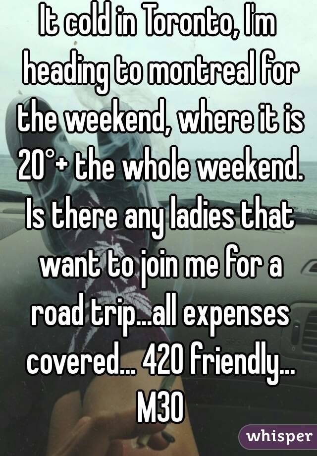 It cold in Toronto, I'm heading to montreal for the weekend, where it is 20°+ the whole weekend. Is there any ladies that want to join me for a road trip...all expenses covered... 420 friendly... M30