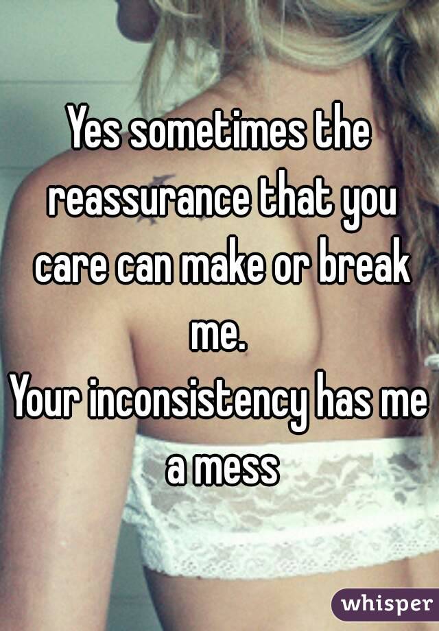 Yes sometimes the reassurance that you care can make or break me. 
Your inconsistency has me a mess