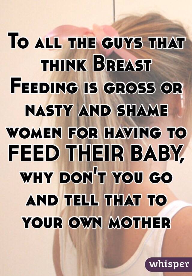 To all the guys that think Breast Feeding is gross or nasty and shame women for having to FEED THEIR BABY, why don't you go and tell that to your own mother 