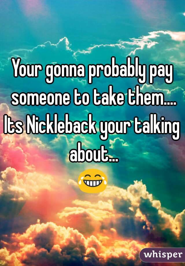 Your gonna probably pay someone to take them....
Its Nickleback your talking about...
😂
