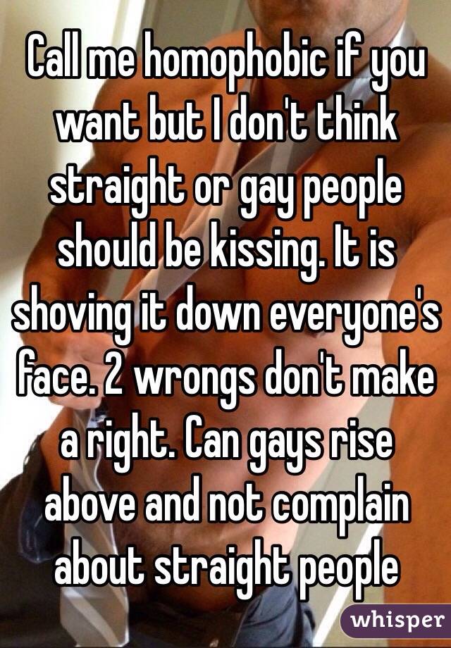Call me homophobic if you want but I don't think straight or gay people should be kissing. It is shoving it down everyone's face. 2 wrongs don't make a right. Can gays rise above and not complain about straight people 