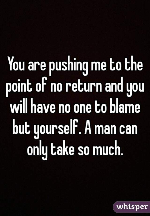 You are pushing me to the point of no return and you will have no one to blame but yourself. A man can only take so much. 
