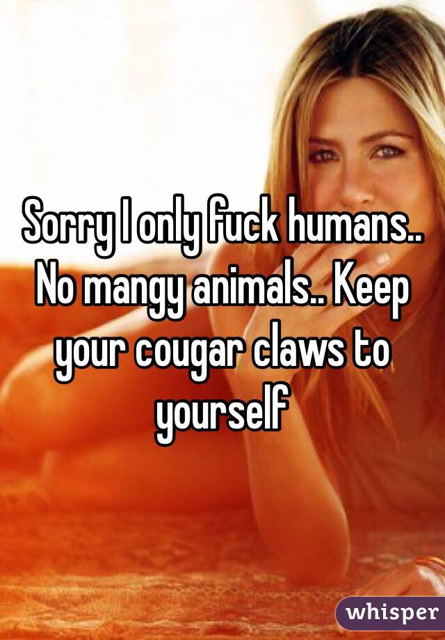 Sorry I only fuck humans.. No mangy animals.. Keep your cougar claws to yourself
