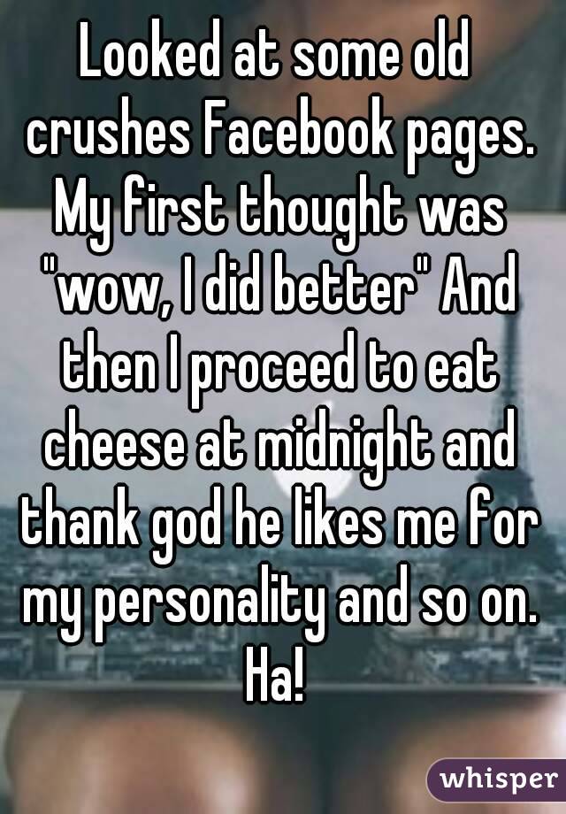 Looked at some old crushes Facebook pages. My first thought was "wow, I did better" And then I proceed to eat cheese at midnight and thank god he likes me for my personality and so on. Ha! 