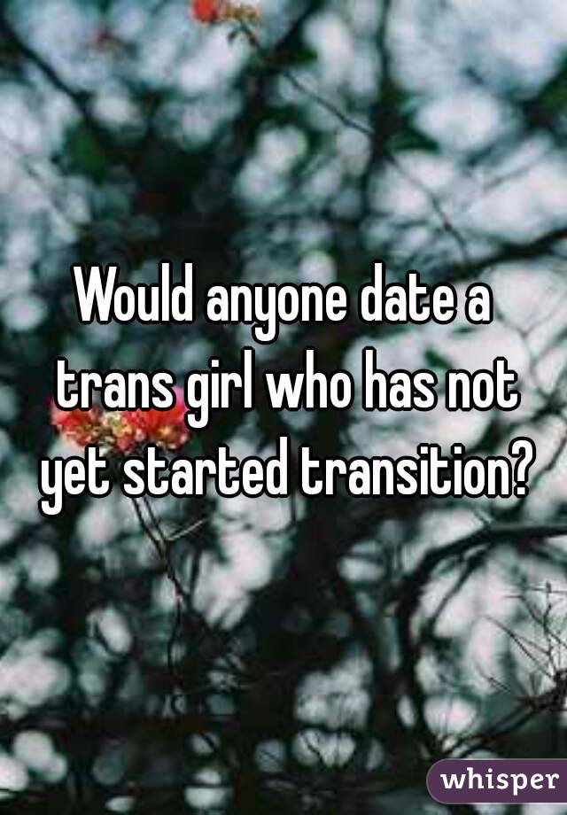 Would anyone date a trans girl who has not yet started transition?