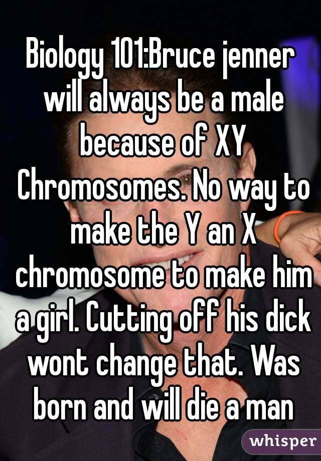 Biology 101:Bruce jenner will always be a male because of XY Chromosomes. No way to make the Y an X chromosome to make him a girl. Cutting off his dick wont change that. Was born and will die a man
