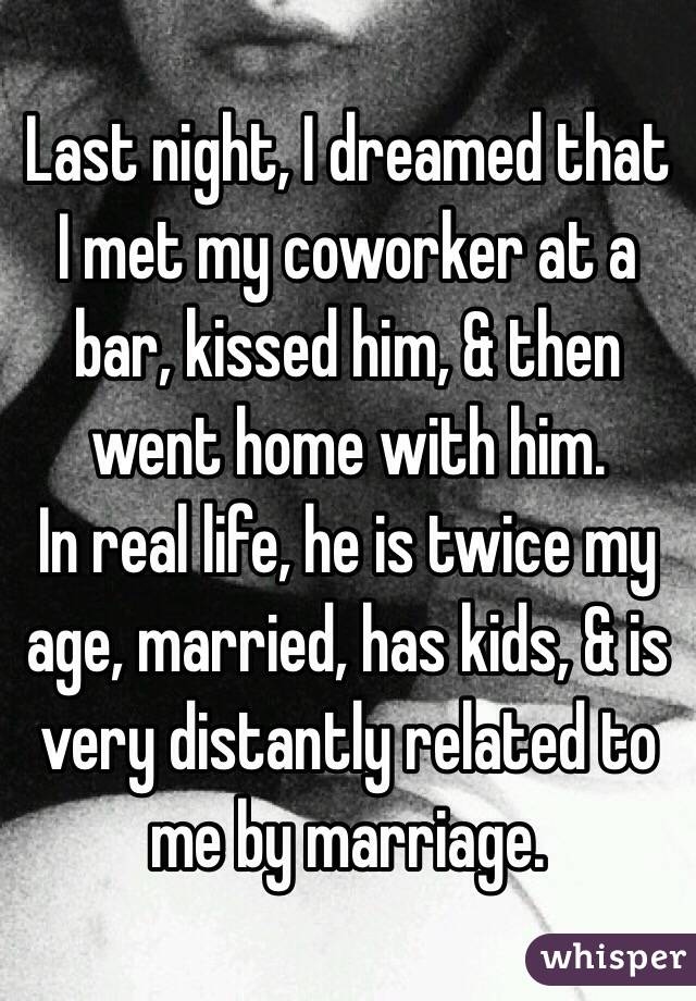 Last night, I dreamed that I met my coworker at a bar, kissed him, & then went home with him.
In real life, he is twice my age, married, has kids, & is very distantly related to me by marriage.