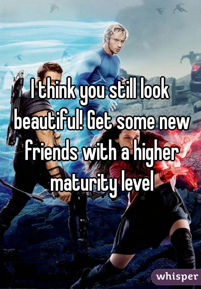 I think you still look beautiful! Get some new friends with a higher maturity level