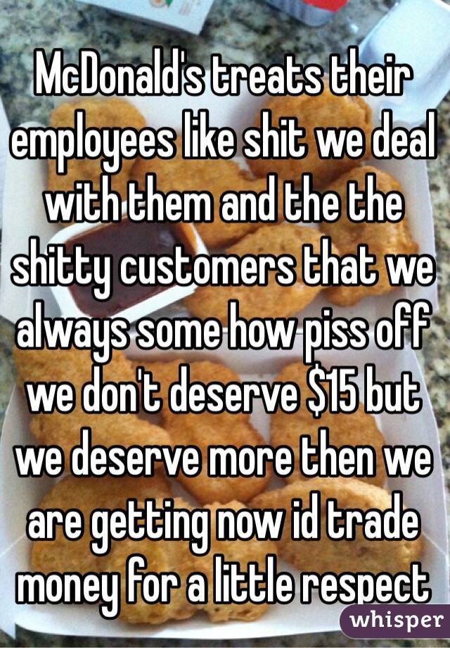 McDonald's treats their employees like shit we deal with them and the the shitty customers that we always some how piss off we don't deserve $15 but we deserve more then we are getting now id trade money for a little respect 