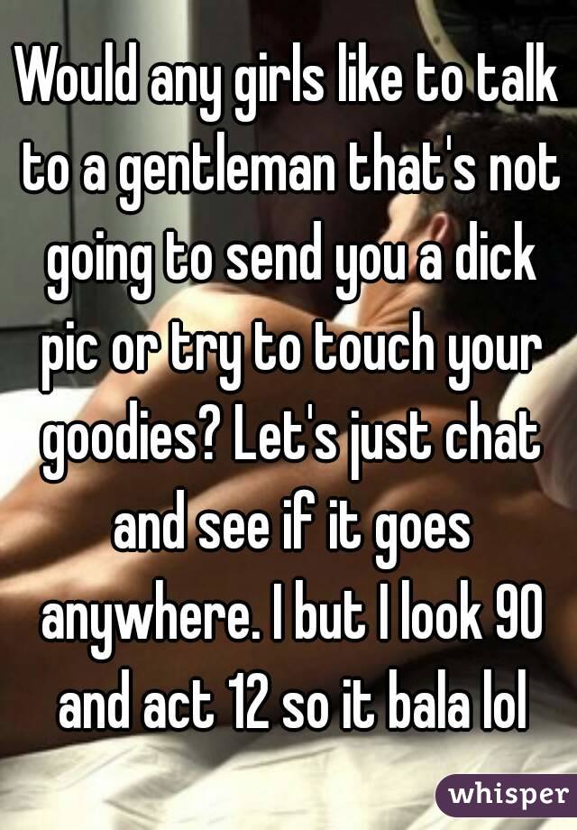 Would any girls like to talk to a gentleman that's not going to send you a dick pic or try to touch your goodies? Let's just chat and see if it goes anywhere. I but I look 90 and act 12 so it bala lol
