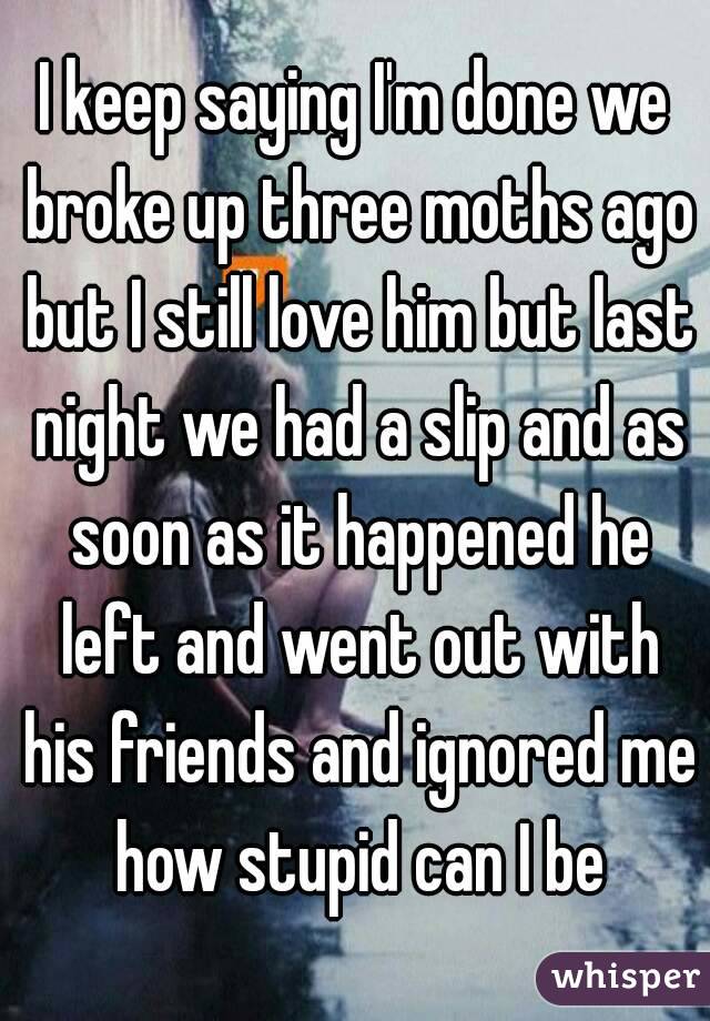 I keep saying I'm done we broke up three moths ago but I still love him but last night we had a slip and as soon as it happened he left and went out with his friends and ignored me how stupid can I be