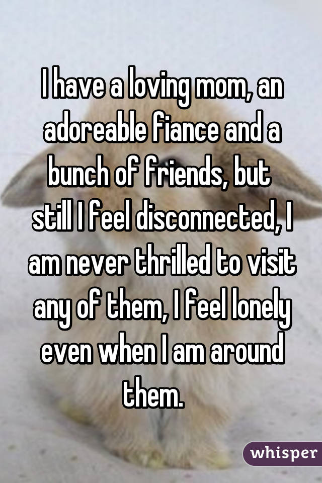 I have a loving mom, an adoreable fiance and a bunch of friends, but  still I feel disconnected, I am never thrilled to visit any of them, I feel lonely even when I am around them.   