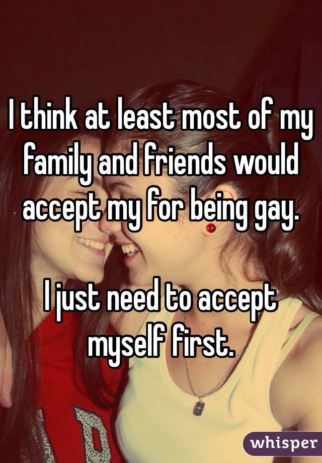 I think at least most of my family and friends would accept my for being gay. 

I just need to accept myself first. 