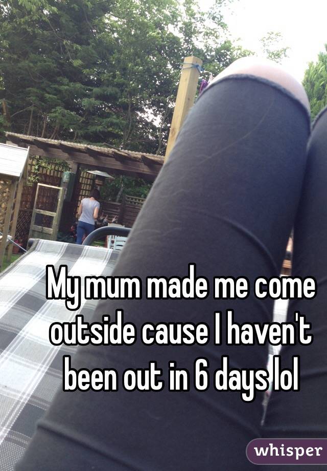 My mum made me come outside cause I haven't been out in 6 days lol